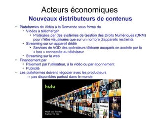 Acteurs économiques Nouveaux distributeurs de contenus Plateformes de Vidéo à la Demande sous forme de Vidéos à télécharger Protégées par des systèmes de Gestion des Droits Numériques (DRM) pour n'être visualisées que sur un nombre d'appareils restreints Streaming sur un appareil dédié Services de VOD des opérateurs télécom auxquels on accède par la « box » connectée au téléviseur Streaming sur le web Financement par Paiement par l'utilisateur, à la vidéo ou par abonnement Publicité Les plateformes doivent négocier avec les producteurs ->  pas disponibles partout dans le monde 