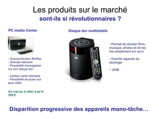 PC media Center - Graveur/lecteur BluRay - Grande mémoire  - Possibilité d’enregistrer sur son disque dur - Lecteur carte mémoire  - Possibilité de jouer aux jeux video   Un vrai pc à relier à sa tv 320 € Les produits sur le marché - Permet de stocker films, musique, photos et de les lire simplement sur sa tv - Grande capacité de stockage ~ 200€ Disque dur multimédia Disparition progressive des appareils mono-tâche… sont-ils si révolutionnaires ? 
