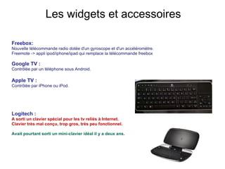 Freebox:  Nouvelle télécommande radio dotée d'un gyroscope et d'un accéléromètre. Freemote -> appli ipod/iphone/ipad qui remplace la télécommande freebox Google TV :  Contrôlée par un téléphone sous Android. Apple TV :  Contrôlée par iPhone ou iPod. Logitech : A sorti un clavier spécial pour les tv reliés à Internet.  Clavier très mal conçu, trop gros, très peu fonctionnel. Avait pourtant sorti un mini-clavier idéal il y a deux ans. Les widgets et accessoires 