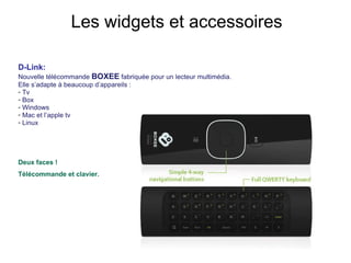 D-Link:  Nouvelle télécommande  BOXEE  fabriquée pour un lecteur multimédia. Elle s’adapte à beaucoup d’appareils :  Tv Box Windows Mac et l’apple tv Linux Deux faces !  Télécommande et clavier.   Les widgets et accessoires 