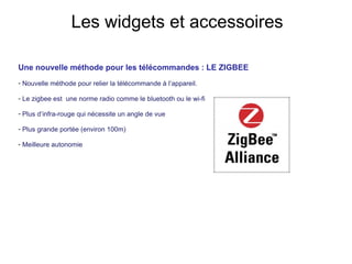 Une nouvelle méthode pour les télécommandes : LE ZIGBEE  Nouvelle méthode pour relier la télécommande à l’appareil. Le zigbee est  une norme radio comme le bluetooth ou le wi-fi Plus d’infra-rouge qui nécessite un angle de vue Plus grande portée (environ 100m) Meilleure autonomie Les widgets et accessoires 