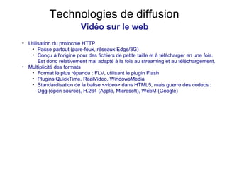 Technologies de diffusion Vidéo sur le web Utilisation du protocole HTTP Passe partout (pare-feux, réseaux Edge/3G) Conçu à l'origine pour des fichiers de petite taille et à télécharger en une fois. Est donc relativement mal adapté à la fois au streaming et au téléchargement. Multiplicité des formats Format le plus répandu : FLV, utilisant le plugin Flash Plugins QuickTime, RealVideo, WindowsMedia Standardisation de la balise <video> dans HTML5, mais guerre des codecs : Ogg (open source), H.264 (Apple, Microsoft), WebM (Google) 