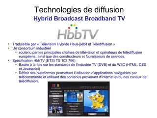 Technologies de diffusion Hybrid Broadcast Broadband TV Traduisible par « Télévision Hybride Haut-Débit et Télédiffusion » Un consortium industriel soutenu par les principales chaînes de télévision et opérateurs de télédiffusion européens, ainsi que des constructeurs et fournisseurs de services. Spécification HbbTV (ETSI TS 102 796) Basée à la fois sur les standards de l'industrie TV (DVB) et du W3C (HTML, CSS et Javascript) Définit des plateformes permettant l'utilisation d'applications navigables par télécommande et utilisant des contenus provenant d'internet et/ou des canaux de télédiffusion. 