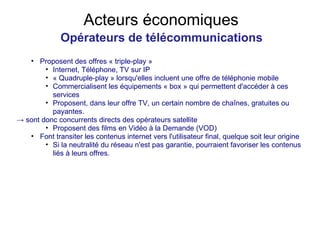 Acteurs économiques Opérateurs de télécommunications Proposent des offres « triple-play » Internet, Téléphone, TV sur IP « Quadruple-play » lorsqu'elles incluent une offre de téléphonie mobile Commercialisent les équipements « box » qui permettent d'accéder à ces services Proposent, dans leur offre TV, un certain nombre de chaînes, gratuites ou payantes. ->  sont donc concurrents directs des opérateurs satellite Proposent des films en Vidéo à la Demande (VOD) Font transiter les contenus internet vers l'utilisateur final, quelque soit leur origine Si la neutralité du réseau n'est pas garantie, pourraient favoriser les contenus liés à leurs offres. 