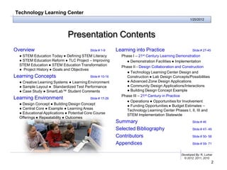 Technology Learning Center
                                                                                                     1/20/2012




                              Presentation Contents
Overview                                   Slide # 1-9     Learning into Practice                      Slide # 27-45
  ● STEM Education Today ● Defining STEM Literacy            Phase I – 21st Century Learning Demonstration
  ● STEM Education Reform ● TLC Project – Improving            ● Demonstration Facilities ● Implementation
  STEM Education ● STEM Education Transformation             Phase II - Design Collaboration and Construction
  ● Project History ● Goals and Objectives
                                                                ● Technology Learning Center Design and
Learning Concepts                          Slide # 10-16        Construction ● Lab Design Concepts/Possibilities
  ● Creative Learning Systems ● Learning Environment            ● Advanced Zone Design Applications
  ● Sample Layout ● Standardized Test Performance               ● Community Design Applications/Interactions
  ● Case Study ● SmartLab™ Student Comments                     ● Building Design Concept Example
                                                             Phase III – 21st Century in Practice
Learning Environment                       Slide # 17-26
                                                               ● Operations ● Opportunities for Involvement
  ● Design Concept ● Building Design Concept                    ● Funding Opportunities ● Budget Estimates –
  ● Central Core ● Example ● Learning Areas                     Technology Learning Center Phases I, II, III and
  ● Educational Applications ● Potential Core Course            STEM Implementation Statewide
  Offerings ● Repeatability ● Outcomes
                                                           Summary                                     Slide # 46

                                                           Selected Bibliography                       Slide # 47- 49

                                                           Contributors                                Slide # 50- 58

                                                           Appendices                                  Slide # 59- 71


                                                                                               Developed By: R. Lurker
                                                                                                 © 2012, 2011, 2010
                                                                                                                       2
 
