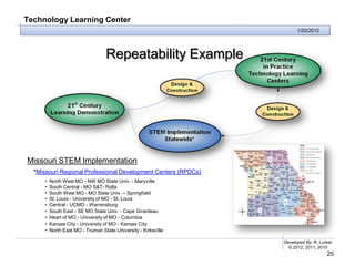 Technology Learning Center
                                                                      1/20/2012




                                  Repeatability Example




Missouri STEM Implementation
  *Missouri Regional Professional Development Centers (RPDCs)
     •   North West MO - NW MO State Univ. - Maryville
     •   South Central - MO S&T- Rolla
     •   South West MO - MO State Univ. – Springfield
     •   St. Louis - University of MO - St. Louis
     •   Central - UCMO - Warrensburg
     •   South East - SE MO State Univ. - Cape Girardeau
     •   Heart of MO - University of MO - Columbia
     •   Kansas City - University of MO - Kansas City
     •   North East MO - Truman State University - Kirksville

                                                                Developed By: R. Lurker
                                                                  © 2012, 2011, 2010
                                                                                    25
 