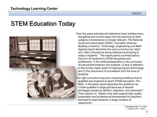 Technology Learning Center
                                                                              1/20/2012




STEM Education Today
                             Over the years educational institutions have isolated many
                              disciplines and moved away from the teaching of other
                              subjects considered as no longer relevant. The National
                              Governors Association (NGA) Innovation America:
                              Building a Science, Technology, Engineering and Math
                              Agenda report describes the core curriculum as “silos”
                              and “often criticized as being irrelevant and boring to
                              today’s students.” The report points out three factors
                              that turn off students to STEM disciplines and
                              professions: 1) the artificial separation in the curriculum
                              of natural phenomenon into subjects; 2) lack of attention
                              to the human-made world of engineering and technology;
                              and 3) the disconnect of coursework from the lives of
                              students.
                             The right curriculum requires a teaching workforce that is
                              qualified and prepared to teach STEM education. The
                              NGA in the same report describes the workforce as
                              “under-qualified in large part because of teacher
                              shortages caused by attrition, migration, and retirement.”
                              Their solution is: “States must also support high quality
                              preparation and professional development for teachers
                              that lead to improvements in large numbers of
                              classrooms.”
                                                                        Developed By: R. Lurker
                                                                          © 2012, 2011, 2010
                                                                                              3
 