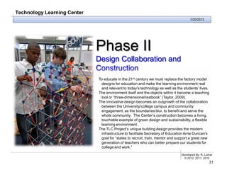 Technology Learning Center
                                                                                     1/20/2012




                             Phase II
                             Design Collaboration and
                             Construction
                             To educate in the 21st century we must replace the factory model
                              designs for education and make the learning environment real
                              and relevant to today's technology as well as the students’ lives.
                             The environment itself and the objects within it become a teaching
                              tool or “three-dimensional textbook” (Taylor, 2009).
                             The innovative design becomes an outgrowth of the collaboration
                              between the University/college campus and community
                              engagement, as the boundaries blur, to benefit and serve the
                              whole community. The Center’s construction becomes a living,
                              touchable example of green design and sustainability, a flexible
                              learning environment .
                             The TLC Project’s unique building design provides the modern
                              infrastructure to facilitate Secretary of Education Arne Duncan’s
                              goal for “states to recruit, train, mentor and support a great new
                              generation of teachers who can better prepare our students for
                              college and work.”
                                                                               Developed By: R. Lurker
                                                                                 © 2012, 2011, 2010
                                                                                                   31
 