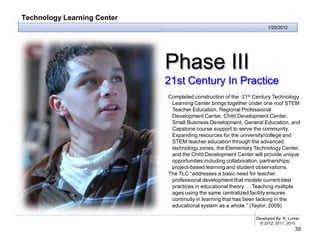 Technology Learning Center
                                                                      1/20/2012




                             Phase III
                             21st Century In Practice
                             Completed construction of the 21st Century Technology
                              Learning Center brings together under one roof STEM
                              Teacher Education, Regional Professional
                              Development Center, Child Development Center,
                              Small Business Development, General Education, and
                              Capstone course support to serve the community.
                              Expanding resources for the university/college and
                              STEM teacher education through the advanced
                              technology zones, the Elementary Technology Center,
                              and the Child Development Center will provide unique
                              opportunities including collaboration, partnerships,
                              project-based learning and student observations.
                             The TLC “addresses a basic need for teacher
                              professional development that models current best
                              practices in educational theory. …Teaching multiple
                              ages using the same centralized facility ensures
                              continuity in learning that has been lacking in the
                              educational system as a whole.” (Taylor, 2009)

                                                                Developed By: R. Lurker
                                                                  © 2012, 2011, 2010
                                                                                    39
 