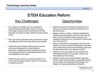 Technology Learning Center
                                                                                                             1/20/2012




                               STEM Education Reform
              Key Challenges                                                   Opportunities
•    U.S. students of all ages are at a comparative           •   Build learning environments that address the 21st
     disadvantage internationally in terms of science,            Century and prepare students and teachers for a
     technology, engineering and mathematics (STEM)               global economy.
     education as shown by lower math test scores among       •   Apply innovative, existing methods developed by
     others.                                                      Creative Learning Systems (CLS) for their learning
                                                                  labs. CLS has provided positive outcomes that
•    Poor high school graduation rates contribute to higher       suggest this approach is a candidate for identification
     unemployment and crime rates among young adults.             as a "best practice".
                                                              •   Apply a comprehensive approach to the University
•    Inadequate, lecture-based methods of pre-service             level for pre- and in-service STEM teacher education
     and in-service teachers for early childhood,                 and provide broad access and technology resources
     elementary, middle/junior high secondary and post-           for general education and capstone courses.
     secondary levels result in ill-equipped teachers and     •   Address community needs for post professional
     unacceptable turnover rates.                                 technology education for business, industry, law
                                                                  enforcement and the military.
•    STEM education reform is required to address 21st        •   Apply the “three-dimensional textbook” approach
     Century technological needs for the U.S. to succeed          (Taylor, 2009) creating holistic, sustainable learning
     in a global economy.                                         environments, that apply green technology in the
                                                                  design and ongoing operational philosophy.
                                                                                                       Developed By: R. Lurker
                                                                                                         © 2012, 2011, 2010
                                                                                                                             5
 