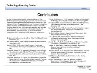 Technology Learning Center
                                                                                                                               1/20/2012




                                                     Contributors
From the initial conceptual “seeds” to the development of this           Thomas R. Atkinson, Jr., Ph.D., Associate Professor of Educational
  Technology Learning Center proposal, a wide array of individuals           Technology, University of Central Missouri, Warrensburg, MO
  have contributed their expertise, experience and visions for STEM      David Baird, Ph.D., Associate Professor of Industrial & Engineering
  education reform. They participated in interviews via e-mails, phone       Technology and Middle & Secondary Education, Cape
  calls or in person; facilitated and/or hosted numerous site visits;        Girardeau, MO
  provided reference data, information, and analyses; and reviewed       Rochelle R. Barabas, M.S., Assistant Professor of Graphic Imaging
  drafts. Inclusion as a contributor is not meant to imply formal            and Design Technology, University of Central Missouri,
  endorsement of this draft proposal by an individual and/or                 Warrensburg, MO
  organization; it is a recognition of their assistance to the author.
                                                                         Dr. Chris Belcher, Assistant Superintendent, Warrensburg R-VI
                                                                             School District, Warrensburg, MO
                                                                         Julie J. Blaine, M.S., Interim Director of the Central Regional
  Dr. Jerry Ackins, Superintendent, Crest Ridge R-VII School District,       Professional Development Center, University of Central
      Centerview, MO                                                         Missouri, Warrensburg, MO
  Bob Ahring, Director, Public Safety, University of Central Missouri,   Zinna L. Bland, Ph.D., Associate Professor of Business Education,
      Warrensburg, MO                                                        University of Central Missouri, Warrensburg, MO
  Martha L. Albin, Ed.D., Interim Vice President, Finance and            George W. Boddy, Ph.D., Director of Extended Campus and
      Administration, University of Central Missouri, Warrensburg,           Distance Learning, University of Central Missouri,
      MO                                                                     Warrensburg, MO
  Jennifer E. Aldrich, Ed.D., Associate Professor of Early Childhood     Steven R. Boone, Ph.D., Associate Dean of the College of Arts and
      Education, University of Central Missouri, Warrensburg, MO             Sciences and Professor of Chemistry, University of Central
  Pat Anderson, Director, Safety and Security, Great Basin College,          Missouri, Warrensburg, MO
      Elko, NV                                                           Butch Borasky, Board of County Commissioners, Nye County,
  Patricia A. Antrim, Ph.D., Chair of the Department of Educational          Pahrump, NV
      Leadership and Human Development and Associate Professor           Richard D. Bruce, Ph.D., LEED AP, Assistant Professor,
      of Library Science and Information Services, University of             Department of Technology and Construction Management.
      Central Missouri, Warrensburg, MO                                      Missouri State University, Springfield, MO

                                                                                                                         Developed By: R. Lurker
                                                                                                                           © 2012, 2011, 2010
                                                                                                                                               50
 