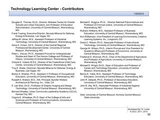 Technology Learning Center - Contributors
                                                                                                                            1/20/2012


Douglas D. Thomas, Ed.D., Director, Midwest Center for Charter       Michael E. Wiggins, Ph.D., Director National Police Institute and
    Schools and Urban Education, and Professor of Education              Professor of Criminal Justice, University of Central Missouri,
    Administration, University of Central Missouri, Warrensburg,         Warrensburg, MO
    MO                                                               Ruthann Williams, M.S., Assistant Professor of Business
Frank Tussing, Executive Director, Nevada Alliance for Defense,          Education, University of Central Missouri, Warrensburg, MO
    Energy & Business, Las Vegas, NV                                 Kurt Williamson, Vice President of Learning Environments, Creative
Jeffrey M. Ulmer, M.S., Assistant Professor of Industrial                Learning Systems, Inc., Longmont, CO
    Technology, University of Central Missouri, Warrensburg, MO      Diane C. Wilson, Ph.D., Associate Professor of Instructional
Gene A. Vinson, Ed.S., Director of the Central Regional                  Technology, University of Central Missouri, Warrensburg, MO
    Professional Development Center, University of Central           George W. Wilson, Ph.D., Interim Provost and Vice President for
    Missouri, Warrensburg, MO                                            Academic Affairs and Professor of Economics, University of
Peter L. Viscusi, Ph.D., Assistant Provost for Undergraduate             Central Missouri, Warrensburg, MO
    Studies and Dean of The Honors College and Professor of          Frederick D. Worman, Ph.D., Chair of the Department of Agriculture
    History, University of Central Missouri, Warrensburg, MO             and Professor of Agriculture, University of Central Missouri,
Victoria S. Voland, B.S.E., Director of the Foster/Knox Child Care       Warrensburg, MO
    Center, University of Central Missouri, Warrensburg, MO          Michael D. Wright, Ed.D., Dean of Education and Professor of
Troy E. Wade, Chairman, Nevada Alliance for Defense, Energy &            Career and Technology Education, University of Central
    Business, Las Vegas, NV                                              Missouri, Warrensburg, MO
Barton A. Washer, Ph.D., Assistant V Professor of Occupational       Benny K. Yates, M.A., Assistant Professor of Technology
    Education, University of Central Missouri, Warrensburg, MO           Education, University of Central Missouri, Warrensburg, MO
Russell A. Watson, M.S., AIA, Principal, Sprotte+Watson              John R. Zelazek, Ph.D., Professor of Secondary Education,
    Architecture & Planning, Inc., Vista, CA                             University of Central Missouri, Warrensburg, MO
E. Lee Weir, Ed.D., Professor of Graphic Imaging and Design          John N. Zey, M.S., Associate Professor of Industrial Hygiene,
    Technology, University of Central Missouri, Warrensburg, MO          University of Central Missouri, Warrensburg, MO
Bernard Westley, Urban Community Leadership Academy (UCLA),
    Kansas City, MO                                                  Note: University of Central Missouri; formerly Central Missouri
Virginia E. Wheeless, Ph.D, Dean of the College of Arts and             State University
    Sciences and Professor of Communications, University of
    Central Missouri, Warrensburg, MO

                                                                                                                      Developed By: R. Lurker
                                                                                                                        © 2012, 2011, 2010
                                                                                                                                          56
 