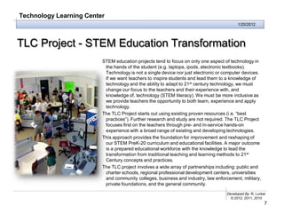 Technology Learning Center
                                                                                         1/20/2012




TLC Project - STEM Education Transformation
                         STEM education projects tend to focus on only one aspect of technology in
                          the hands of the student (e.g. laptops, ipods, electronic textbooks).
                          Technology is not a single device nor just electronic or computer devices.
                          If we want teachers to inspire students and lead them to a knowledge of
                          technology and the ability to adapt to 21st century technology, we must
                          change our focus to the teachers and their experience with, and
                          knowledge of, technology (STEM literacy). We must be more inclusive as
                          we provide teachers the opportunity to both learn, experience and apply
                          technology.
                         The TLC Project starts out using existing proven resources (i.e. “best
                          practices”). Further research and study are not required. The TLC Project
                          focuses first on the teachers through pre- and in-service hands-on
                          experience with a broad range of existing and developing technologies.
                         This approach provides the foundation for improvement and reshaping of
                          our STEM PreK-20 curriculum and educational facilities. A major outcome
                          is a prepared educational workforce with the knowledge to lead the
                          transformation from traditional teaching and learning methods to 21st
                          Century concepts and practices.
                         The TLC project involves a wide array of partnerships including: public and
                          charter schools, regional professional development centers, universities
                          and community colleges, business and industry, law enforcement, military,
                          private foundations, and the general community.

                                                                                   Developed By: R. Lurker
                                                                                     © 2012, 2011, 2010
                                                                                                         7
 