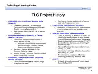 Technology Learning Center
                                                                                                             1/20/2012




                                      TLC Project History
•    Conception 2003 – Southeast Missouri State                     –    Rural branch campus application to a “learning
     University                                                          park” with TLC as campus core
        –   1st Meeting – Nashville TN, International         •   Project Phase Development – 2009-2011
            Technology Education Association (ITEA) with            –   Developed a 3-phase approach to implementation
            Creative Learning Systems (CLS)                             including budget, staffing and revenue source
        –   Basic concept utilizing the CLS Lab for teacher             generation
            education                                         •   Selected Publications and Presentations
•    Project Development – University of Central                    –    Lurker, R., Downing, J., & Wilson, D. (2009). The
     Missouri 2003-2007                                                  Technology Learning Center. In Taylor, Anne P.,
        –   Transformed from lab-based application to                    Linking Architecture and Education: Sustainable
            holistic learning concept                                    Design for Learning Environments (pp. 176-177).
               • Basic lab to advanced lab environment for               Everbest Printing Company, Ltd., University of
                    teacher education, University General                New Mexico Press
                    Education and Capstone courses                  –    Advanced Facilitator Development Conference,
        –   Site visits – Kansas, New Mexico, Utah,                      Greeley, CO, 2006
            Colorado, California, Hawaii                            –    International Technology Education Association,
        –   Building concept “Technology Education” ages 2               Kansas City, MO, 2005
            weeks through Adult Learners                            –    The International Association of Science,
                                                                         Technology and Society, Baltimore, 2005
•    Community College Development – Pahrump,
     Nevada 2007-2008                                         •   Awards
        –   Development for shared High School/College              –    William E. Warner Professional Practice Award.
            facility with dual credit                                    Epsilon Pi Tau, 2011

                                                                                                       Developed By: R. Lurker
                                                                                                         © 2012, 2011, 2010
                                                                                                                             8
 