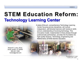Technology Learning Center
                                                                             1/20/2012




STEM Education Reform:
Technology Learning Center
                             A state-of-the-art, comprehensive Technology Learning
                              Center focusing across disciplines, will nurture
                              independent, self-directed learners with hands-on skills
                              and an understanding of evolving technology. This
                              innovative model, implemented in three phases through
                              public/private partnerships, provides the foundation for
                              high quality Science, Technology, Engineering and
                              Mathematics (STEM) teacher education.




  Robert R. Lurker, M.Ed.
  South Jordan, UT 84095
       660-441-1469
    rlurker@gmail.com

                                                                       Developed By: R. Lurker
                                                                         © 2012, 2011, 2010
                                                                                             1
 