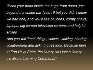 “Peek your head inside the huge front doors, just
beyond the coffee bar (yes, I’ll bet you didn’t know
we had one) and you’ll see couches, comfy chairs,
laptops, big screen television screens and helpful
smiles.
And you will ‘hear’ things, voices…talking, sharing,
collaborating and asking questions. Because here
at Fort Hays State, the library isn’t just a library…
it’s also a Learning Commons.”
 