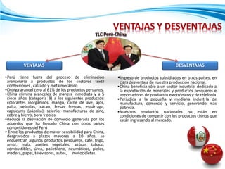 VENTAJAS
•Perú tiene fuera del proceso de eliminación
arancelaria a productos de los sectores textil
confecciones , calzado y metalmecánico
•Otorga arancel cero al 61% de los productos peruanos.
•China elimina aranceles de manera inmediata y a 5
cinco años (categoría B) a los siguientes productos:
colorantes inorgánicos, mango, carne de ave, ajos,
palta, cebollas, cacao, fresas frescas, espárrago,
capsicums (páprika), selenio, manufacturas de zinc,
cobre y hierro, boro y otros.
•Reduce la desviación de comercio generada por los
acuerdos que ha firmado China con otros países
competidores del Perú
• Entre los productos de mayor sensibilidad para China,
desgravados a plazos mayores a 10 años, se
encuentran algunos productos pesqueros, café, trigo,
arroz, maíz, aceites vegetales, azúcar, tabaco,
combustibles, úrea, polietileno, neumáticos, pieles,
madera, papel, televisores, autos, motocicletas.
•Ingreso de productos subsidiados en otros países, en
clara desventaja de nuestra producción nacional.
•China beneficia sólo a un sector industrial dedicado a
la exportación de minerales y productos pesqueros e
importadores de productos electrónicos y de telefonía
•Perjudica a la pequeña y mediana industria de
manufactura, comercio y servicio, generando más
pobreza.
•Nuestros productos nacionales no están en
condiciones de competir con los productos chinos que
están ingresando al mercado.
DESVENTAJAS
 