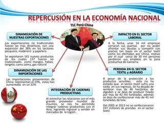 DINAMIZACIÓN DE
NUESTRAS EXPORTACIONES
Las exportaciones no tradicionales
fueron las mas dinámicas, con una
expansión del 38% en los sectores
pesquero, maderero y papelero.
Se exportaron 141 nuevos productos
de los cuales 137 fueron no
tradicionales como mangos, habas,
tangelo, camu camu, gas natural
DINAMIZACIÓN DE LAS
IMPORTACIONES
Las importaciones provenientes de
China representan el 19%, estas han
aumentado en un 22%
INTEGRACIÓN DE CADENAS
PRODUCTIVAS
Al estrechar las relaciones con el más
grande proveedor mundial de
insumos, se nos ha permitido
integrar cadenas productivas con el
Asia, logrando ingresar y vender en
mercados de la región .
PERDIDA EN EL SECTOR
TEXTIL y AGRARIO
A pesar de la protección a los
productos sensibles, esto no ha
evitado que el sector textil sufra una
caída en sus ingresos, Se ha dejado de
sembrar mas de 46 hectáreas de
algodón y se dejó de producir hilado
por mas de 42 mil toneladas, además
se dejo de confeccionar más de 41 mil
toneladas de tela.
Del 2005 al 2013 no se confeccionaron
237 millones de prendas en el sector
textil.
IMPACTO EN EL SECTOR
LABORAL
A la fecha, unas 14 mil empresas
cerraron sus puertas por no poder
afrontar sus deudas y competir con
precios tan bajos en el sector textil
como los ofertados por China, motivo
por el cual cerca de 30 mil personas
perdieron sus empleos en la zona
productiva de Gamarra.
 