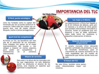 El Perú, punto estratégico
Igual nivel de competencia
Las mype y el idioma
Relación directamente
proporcional
El futuro del TLC
No solo China, también otros países
están relacionándose mejor con
nosotros.
El amplio mercado chino demanda
grandes cantidades de productos, lo que
ha resultado beneficioso, pues el
crecimiento de nuestra economía se ha
visto respaldado por los niveles de
exportación que hemos tenido hacia ese
país.
Las exportaciones a China han llegado a
los 8 mil millones de dólares, pero aún
no estamos a la altura de otros países
que también intercambian mercadería y
servicios. Existe un problema que nos
distancia y que se debe solucionar,
sobre todo entre los medianos y
pequeños empresarios: el idioma.
Al firmar un TLC, los beneficios van más
allá de la reducción de los aranceles.
Estos tratados nos ponen en el mapa
macroeconómico del mundo y nos
obligan a mejorar en ciertos aspectos
para poder ser competitivos y
mantenernos en el comercio
internacional.
Lima fue fundada como la capital del
Virreinato por ser un punto central en el
comercio, sobre todo por contar con un
puerto que, más de medio milenio
después, vuelve a tomar protagonismo
Para estar a la altura de los mercados con
los que negociamos, no solo debemos
poner los productos al alcance de los
demás, sino mejorar en aspectos que
optimicen la exportación,
Mejora de servicios
 