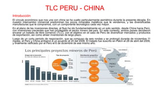 TLC PERU - CHINA
Introducción
El vínculo económico que nos une con china se ha vuelto particularmente asimétrico durante la presente década, En
nuestro intercambio comercial predominan los pocos minerales metálicos que le vendemos, y las diversificadas
manufacturas que le compramos, con un componente tecnológico cada vez mayor.
En el plano de las inversiones directas, el flujo ha ido fundamentalmente en un solo sentido, desde China hacia Perú,
con inversiones crecientes que han privilegiado el sector minero del país. En este contexto, ambos países decidieron
encarar un tratado de libre comercio (TLC), con el objetivo en el caso de Perú de diversificar mercados y productos
de exportación, así como atraer inversiones de largo plazo.
Luego de un corto periodo de negociación, que se compuso de seis rondas y se prolongó durante de noviembre 11
meses, el Perú y China arribaron a un acuerdo el 20 del 2008. El tratado fue suscrito en Pekín el 28 de abril del 2009,
y finalmente ratificado por el Perú el 6 de diciembre de ese mismo año.
 