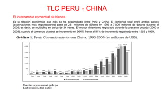 TLC PERU - CHINA
El intercambio comercial de bienes
Es la relación económica que más se ha desarrollado entre Perú y China. El comercio total entre ambos países
(exportaciones mas importaciones) paso de 231 millones de dólares en 1993 a 7,800 millones de dólares durante el
2008; es decir, se multiplico en cerca de 34 veces. El mayor dinamismo registrado durante la presente década (2000 a
2008), cuando el comercio bilateral se incrementó en 964% frente al 91% de incremento registrado entre 1993 y 1999.
 
