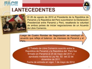 I.ANTECEDENTES
El 26 de agosto de 2010 el Presidente de la República de
Panamá y la República del Perú suscribieron la Declaración
Presidencial entre Panamá y Perú, resaltando la voluntad
de ambos países de iniciar negociaciones de un Acuerdo
de Libre Comercio.
Luego de Cuatro Rondas de Negociación se concluyó un
acuerdo que refleja el balance de intereses de Panamá y el
Perú.
El Tratado de Libre Comercio suscrito entre la
República de Panamá y la República del Perú fue
firmado en Panamá el 25 de mayo del 2011, y
aprobado mediante la Ley No. 82 del 22 de
diciembre de 2011.
Fecha de entrada en vigor, 1 de mayo de 2012.
3
 