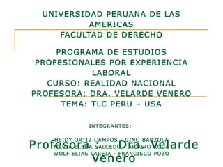 UNIVERSIDAD PERUANA DE LAS AMERICAS FACULTAD DE DERECHO PROGRAMA DE ESTUDIOS PROFESIONALES POR EXPERIENCIA LABORAL CURSO: REALIDAD NACIONAL PROFESORA: DRA. VELARDE VENERO TEMA: TLC PERU – USA INTEGRANTES:    HEIDY ORTIZ CAMPOS - GINO BARZOLA MARIA ELENA SALCEDO - ARTURO ROCA WOLF ELIAS PAREJA - FRANCISCO POZO     Profesora : Dra. Velarde Venero 