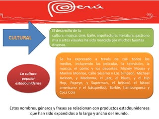El desarrollo de la
                      cultura, música, cine, baile, arquitectura, literatura, gastrono
                      mía y artes visuales ha sido marcada por muchos fuentes
                      diversas.


                          Se ha expresado a través de casi todos los
                          medios, incluyendo las películas, la televisión, la
                          música, el cómic y los deportes. Mickey Mouse y
      La cultura          Marilyn Monroe, Calle Sésamo y Los Simpson, Michael
       popular            Jackson, y Madonna, el jazz, el blues, y el Hip
   estadounidense         Hop, Popeye, y Superman, el béisbol, el fútbol
                          americano y el básquetbol, Barbie, hamburguesa y
                          Coca Cola



Estos nombres, géneros y frases se relacionan con productos estadounidenses
          que han sido expandidos a lo largo y ancho del mundo.
 