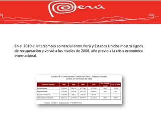 En el 2010 el intercambio comercial entre Perú y Estados Unidos mostró signos
de recuperación y volvió a los niveles de 2008, año previo a la crisis económica
internacional.
 