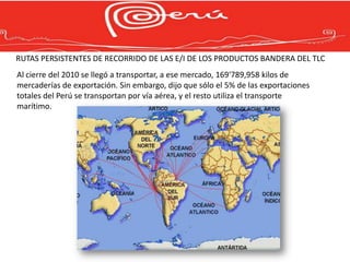 RUTAS PERSISTENTES DE RECORRIDO DE LAS E/I DE LOS PRODUCTOS BANDERA DEL TLC
Al cierre del 2010 se llegó a transportar, a ese mercado, 169'789,958 kilos de
mercaderías de exportación. Sin embargo, dijo que sólo el 5% de las exportaciones
totales del Perú se transportan por vía aérea, y el resto utiliza el transporte
marítimo.
 