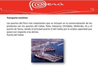Transporte maritimo

Los puertos del Perú más importantes que se incluyen en la comercialización de los
productos son los puertos del Callao, Paita, Salaverry, Chimbote, Mollendo, Ilo y el
puerto de Tacna, siendo el principal puerto el del Callao por la amplia capacidad que
posee con respecto a las demás.
Puerto del Callao
 