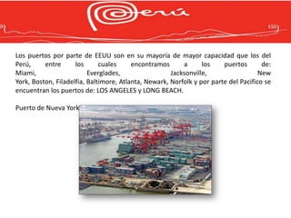 Los puertos por parte de EEUU son en su mayoría de mayor capacidad que los del
Perú,     entre      los      cuales     encontramos      a      los    puertos       de:
Miami,                    Everglades,                 Jacksonville,                  New
York, Boston, Filadelfia, Baltimore, Atlanta, Newark, Norfolk y por parte del Pacifico se
encuentran los puertos de: LOS ANGELES y LONG BEACH.

Puerto de Nueva York
 