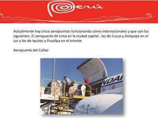 Actualmente hay cinco aeropuertos funcionando como internacionales y que son los
siguientes: El aeropuerto de Lima en la ciudad capital , los de Cusco y Arequipa en el
sur y los de Iquitos y Pucallpa en el oriente.

Aeropuerto del Callao
 