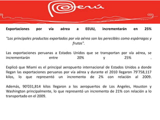 Exportaciones     por    vía    aérea     a     EEUU,     incrementarán      en    25%

"Los principales productos exportados por vía aérea son los perecibles como espárragos y
                                        frutas".

Las exportaciones peruanas a Estados Unidos que se transportan por vía aérea, se
incrementarán           entre          20%           y          25%             .

Explicó que Miami es el principal aeropuerto internacional de Estados Unidos a donde
llegan las exportaciones peruanas por vía aérea y durante el 2010 llegaron 79'758,117
kilos, lo que representó un incremento de 2% con relación al 2009.

Además, 90'031,814 kilos llegaron a los aeropuertos de Los Angeles, Houston y
Washington principalmente, lo que representó un incremento de 21% con relación a lo
transportado en el 2009.
 