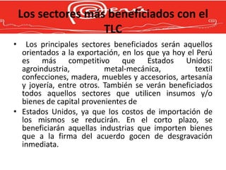 Los sectores más beneficiados con el
                    TLC
•  Los principales sectores beneficiados serán aquellos
  orientados a la exportación, en los que ya hoy el Perú
  es más competitivo que Estados Unidos:
  agroindustria,          metal-mecánica,          textil
  confecciones, madera, muebles y accesorios, artesanía
  y joyería, entre otros. También se verán beneficiados
  todos aquellos sectores que utilicen insumos y/o
  bienes de capital provenientes de
• Estados Unidos, ya que los costos de importación de
  los mismos se reducirán. En el corto plazo, se
  beneficiarán aquellas industrias que importen bienes
  que a la firma del acuerdo gocen de desgravación
  inmediata.
 
