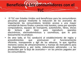 Beneficios a los consumidores con el
                      TLC
•  El TLC con Estados Unidos será beneficioso para los consumidores
  peruanos porque mediante la reducción de los aranceles de
  importación los consumidores tendrán acceso a una mayor
  variedad de bienes finales a precios más baratos, como por ejemplo
  computadoras, equipos de transporte, automóviles, libros, discos
  de     lectura    por     láser     para    reproducir,    aparatos
  electrónicos, electrodomésticos y cosméticos, que le país
  básicamente no produce.
• De otro lado, el TLC conducirá al establecimiento de reglas y
  procedimientos      que       promuevan       el    funcionamiento
  eficiente, transparente y ágil de las aduanas, lo que significa
  menores costos de almacenamiento y manejo de mercadería para
  los importadores y, por tanto, reducciones adicionales ––a las
  producidas por la baja de aranceles–– en los precios pagados por
  los consumidores.
 
