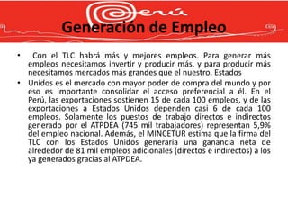 Generación de Empleo
•  Con el TLC habrá más y mejores empleos. Para generar más
  empleos necesitamos invertir y producir más, y para producir más
  necesitamos mercados más grandes que el nuestro. Estados
• Unidos es el mercado con mayor poder de compra del mundo y por
  eso es importante consolidar el acceso preferencial a él. En el
  Perú, las exportaciones sostienen 15 de cada 100 empleos, y de las
  exportaciones a Estados Unidos dependen casi 6 de cada 100
  empleos. Solamente los puestos de trabajo directos e indirectos
  generado por el ATPDEA (745 mil trabajadores) representan 5,9%
  del empleo nacional. Además, el MINCETUR estima que la firma del
  TLC con los Estados Unidos generaría una ganancia neta de
  alrededor de 81 mil empleos adicionales (directos e indirectos) a los
  ya generados gracias al ATPDEA.
 