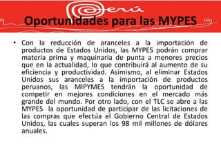 Oportunidades para las MYPES
• Con la reducción de aranceles a la importación de
  productos de Estados Unidos, las MYPES podrán comprar
  materia prima y maquinaria de punta a menores precios
  que en la actualidad, lo que contribuirá al aumento de su
  eficiencia y productividad. Asimismo, al eliminar Estados
  Unidos sus aranceles a la importación de productos
  peruanos, las MIPYMES tendrán la oportunidad de
  competir en mejores condiciones en el mercado más
  grande del mundo. Por otro lado, con el TLC se abre a las
  MYPES la oportunidad de participar de las licitaciones de
  las compras que efectúa el Gobierno Central de Estados
  Unidos, las cuales superan los 98 mil millones de dólares
  anuales.
 