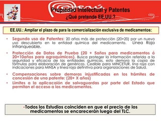 Propiedad Intelectual y Patentes
                                   ¿Qué pretende EE.UU.?

    EE.UU.: Ampliar el plazo de para la comercialización exclusiva de medicamentos:
•    Segundo uso de Patentes: 20 años más de protección (20+20) por un nuevo
     uso descubierto en la entidad química del medicamento.      Línea Roja
     infranqueable.
•    Protección de Datos de Prueba (20 + 5años para medicamentos ó
     20+10años para agroquímicos). Busca proteger la información referida a la
     seguridad y eficacia de las entidades químicas, esto demora la copia de
     fórmulas para elaboración de genéricos. Cedible para MINCETUR, lína roja con
     indicaciones para MINSA y línea roja definitiva para organizaciones de Salud.
•    Compensaciones sobre demoras injustificadas en los trámites de
     concesión de una patente: (20+ X años)
•    Límites a la aplicacaión de salvaguardas por parte del Estado que
     permitan el acceso a los medicamentos.




           •Todos los Estudios coinciden en que el precio de los
               medicamentos se encarecerán luego del TLC.
 