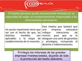 El Estado peruano queda severamente limitado en su
capacidad de exigir un comportamiento responsable a los
               inversionistas extranjeros.

                                   Esto implica que bastará que
Un punto importante tiene que      una      empresa     extranjera
ver con el hecho de que, las       indique     intenciones      de
distintas    medidas         son   invertir, para que se le
aplicables a la etapa de           otorguen una serie de garantías
establecimiento de la inversión.   y privilegios, incluyendo el
                                   derecho a indemnizaciones.

          Privilegia los intereses de las grandes
        empresas transnacionales, dejando de lado
            la protección del medio ambiente.
 