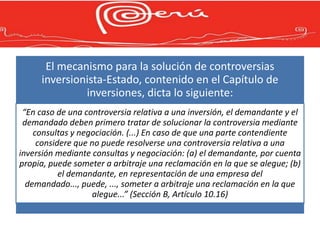 El mecanismo para la solución de controversias
     inversionista-Estado, contenido en el Capítulo de
              inversiones, dicta lo siguiente:
 “En caso de una controversia relativa a una inversión, el demandante y el
 demandado deben primero tratar de solucionar la controversia mediante
    consultas y negociación. (...) En caso de que una parte contendiente
     considere que no puede resolverse una controversia relativa a una
inversión mediante consultas y negociación: (a) el demandante, por cuenta
propia, puede someter a arbitraje una reclamación en la que se alegue; (b)
           el demandante, en representación de una empresa del
  demandado..., puede, ..., someter a arbitraje una reclamación en la que
                    alegue...” (Sección B, Artículo 10.16)
 
