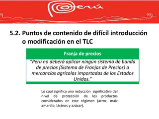 5.2. Puntos de contenido de difícil introducción
     o modificación en el TLC
                          Franja de precios
       “Perú no deberá aplicar ningún sistema de banda
          de precios (Sistema de Franjas de Precios) a
        mercancías agrícolas importadas de los Estados
                            Unidos.”

            Lo cual significa una reducción significativa del
            nivel de protección de los productos
            considerados en este régimen (arroz, maíz
            amarillo, lácteos y azúcar).
 