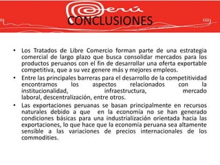 CONCLUSIONES

• Los Tratados de Libre Comercio forman parte de una estrategia
  comercial de largo plazo que busca consolidar mercados para los
  productos peruanos con el fin de desarrollar una oferta exportable
  competitiva, que a su vez genere más y mejores empleos.
• Entre las principales barreras para el desarrollo de la competitividad
  encontramos        los     aspectos       relacionados     con       la
  institucionalidad,              infraestructura,            mercado
  laboral, descentralización, entre otros.
• Las exportaciones peruanas se basan principalmente en recursos
  naturales debido a que en la economía no se han generado
  condiciones básicas para una industrialización orientada hacia las
  exportaciones, lo que hace que la economía peruana sea altamente
  sensible a las variaciones de precios internacionales de los
  commodities.
 