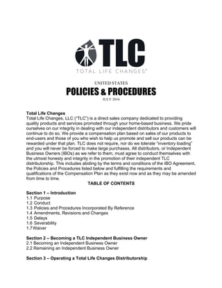 UNITED STATES
POLICIES & PROCEDURES	
JULY 2016	
Total Life Changes
Total Life Changes, LLC (“TLC”) is a direct sales company dedicated to providing
quality products and services promoted through your home-based business. We pride
ourselves on our integrity in dealing with our independent distributors and customers will
continue to do so. We provide a compensation plan based on sales of our products to
end-users and those of you who wish to help us promote and sell our products can be
rewarded under that plan. TLC does not require, nor do we tolerate “inventory loading”
and you will never be forced to make large purchases. All distributors, or Independent
Business Owners (IBOs) as we refer to them, must agree to conduct themselves with
the utmost honesty and integrity in the promotion of their independent TLC
distributorship. This includes abiding by the terms and conditions of the IBO Agreement,
the Policies and Procedures listed below and fulfilling the requirements and
qualifications of the Compensation Plan as they exist now and as they may be amended
from time to time.
TABLE OF CONTENTS
Section 1 – Introduction
1.1 Purpose
1.2 Conduct
1.3 Policies and Procedures Incorporated By Reference
1.4 Amendments, Revisions and Changes
1.5 Delays
1.6 Severability
1.7Waiver
Section 2 – Becoming a TLC Independent Business Owner
2.1 Becoming an Independent Business Owner
2.2 Remaining an Independent Business Owner
Section 3 – Operating a Total Life Changes Distributorship
 