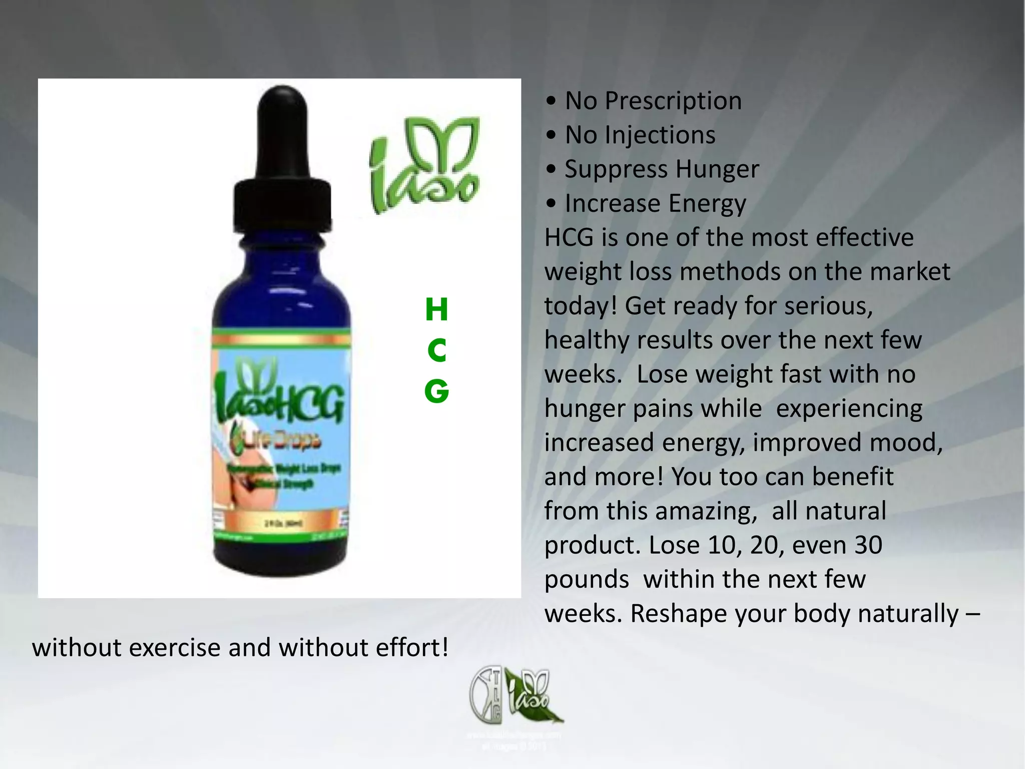 • No Prescription
                                       • No Injections
                                       • Suppress Hunger
                                       • Increase Energy
                                       HCG is one of the most effective
                                       weight loss methods on the market
                                 H     today! Get ready for serious,
                                 C     healthy results over the next few
                                       weeks. Lose weight fast with no
                                 G     hunger pains while experiencing
                                       increased energy, improved mood,
                                       and more! You too can benefit
                                       from this amazing, all natural
                                       product. Lose 10, 20, even 30
                                       pounds within the next few
                                       weeks. Reshape your body naturally –
without exercise and without effort!
 