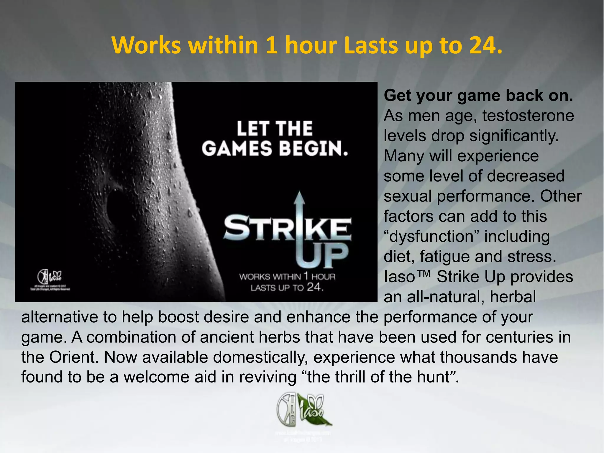 Works within 1 hour Lasts up to 24.
                                                    Get your game back on.
                                                    As men age, testosterone
                                                    levels drop significantly.
                                                    Many will experience
                                                    some level of decreased
                                                    sexual performance. Other
                                                    factors can add to this
                                                    “dysfunction” including
                                                    diet, fatigue and stress.
                                                    Iaso™ Strike Up provides
                                                    an all-natural, herbal
alternative to help boost desire and enhance the performance of your
game. A combination of ancient herbs that have been used for centuries in
the Orient. Now available domestically, experience what thousands have
found to be a welcome aid in reviving “the thrill of the hunt”.
 