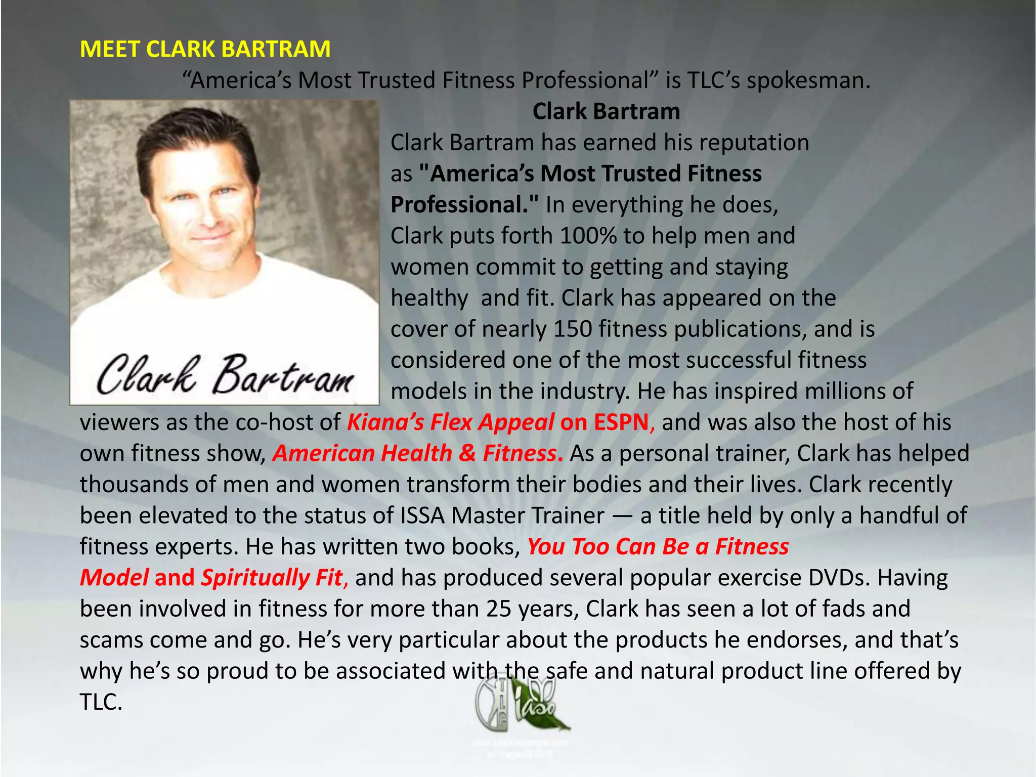 MEET CLARK BARTRAM
          “America’s Most Trusted Fitness Professional” is TLC’s spokesman.
                                            Clark Bartram
                              Clark Bartram has earned his reputation
                              as "America’s Most Trusted Fitness
                              Professional." In everything he does,
                              Clark puts forth 100% to help men and
                              women commit to getting and staying
                              healthy and fit. Clark has appeared on the
                              cover of nearly 150 fitness publications, and is
                              considered one of the most successful fitness
                              models in the industry. He has inspired millions of
viewers as the co-host of Kiana’s Flex Appeal on ESPN, and was also the host of his
own fitness show, American Health & Fitness. As a personal trainer, Clark has helped
thousands of men and women transform their bodies and their lives. Clark recently
been elevated to the status of ISSA Master Trainer — a title held by only a handful of
fitness experts. He has written two books, You Too Can Be a Fitness
Model and Spiritually Fit, and has produced several popular exercise DVDs. Having
been involved in fitness for more than 25 years, Clark has seen a lot of fads and
scams come and go. He’s very particular about the products he endorses, and that’s
why he’s so proud to be associated with the safe and natural product line offered by
TLC.
 