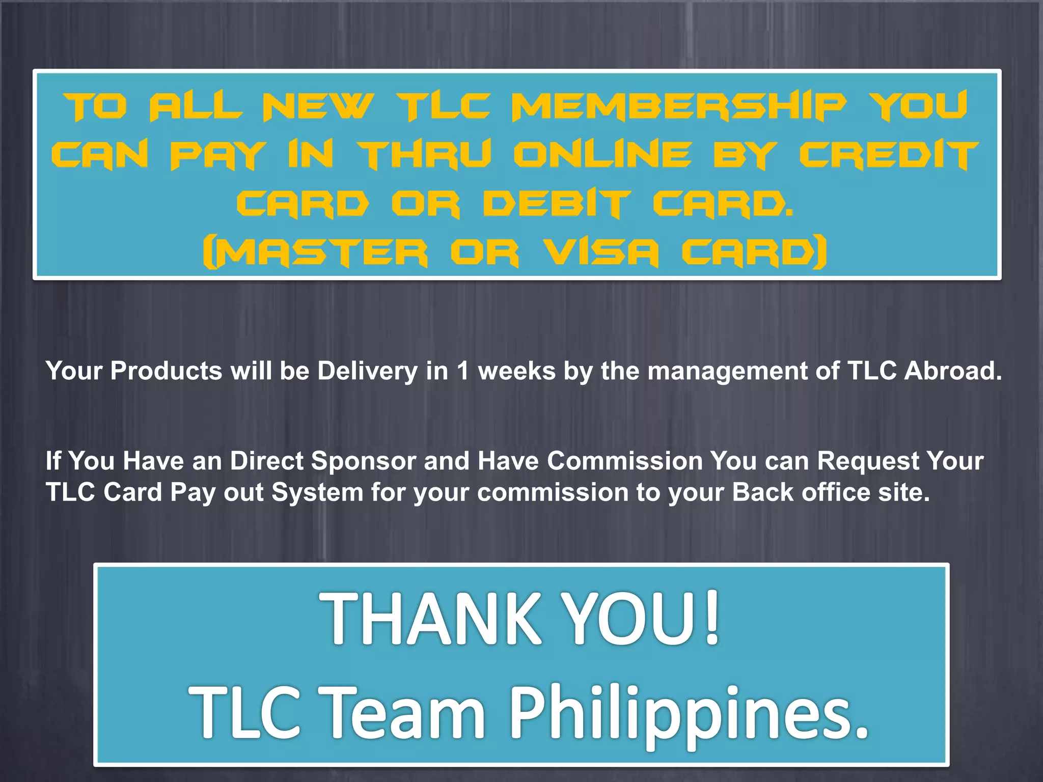 To All New TLC Membership you
can Pay in thru online by Credit
      Card or Debit Card.
     (Master or Visa Card)

Your Products will be Delivery in 1 weeks by the management of TLC Abroad.


If You Have an Direct Sponsor and Have Commission You can Request Your
TLC Card Pay out System for your commission to your Back office site.
 