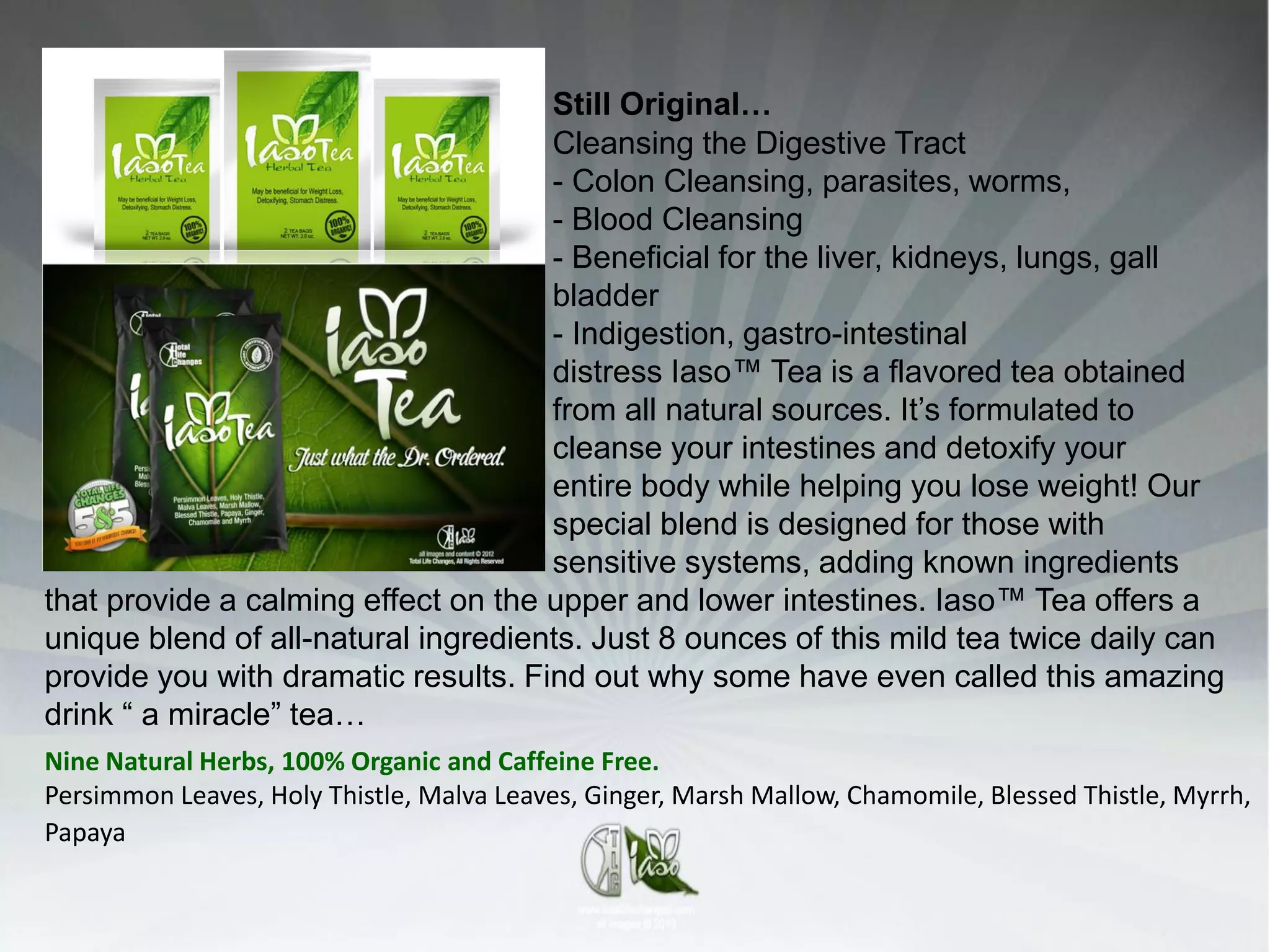 Still Original…
                                     Cleansing the Digestive Tract
                                     - Colon Cleansing, parasites, worms,
                                     - Blood Cleansing
                                     - Beneficial for the liver, kidneys, lungs, gall
                                     bladder
                                     - Indigestion, gastro-intestinal
                                     distress Iaso™ Tea is a flavored tea obtained
                                     from all natural sources. It’s formulated to
                                     cleanse your intestines and detoxify your
                                     entire body while helping you lose weight! Our
                                     special blend is designed for those with
                                     sensitive systems, adding known ingredients
that provide a calming effect on the upper and lower intestines. Iaso™ Tea offers a
unique blend of all-natural ingredients. Just 8 ounces of this mild tea twice daily can
provide you with dramatic results. Find out why some have even called this amazing
drink “ a miracle” tea…
Nine Natural Herbs, 100% Organic and Caffeine Free.
Persimmon Leaves, Holy Thistle, Malva Leaves, Ginger, Marsh Mallow, Chamomile, Blessed Thistle, Myrrh,
Papaya
 