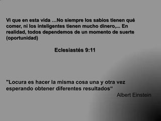 Vi que en esta vida …No siempre los sabios tienen qué
comer, ni los inteligentes tienen mucho dinero,... En
realidad, todos dependemos de un momento de suerte
(oportunidad)

                   Eclesiastés 9:11




"Locura es hacer la misma cosa una y otra vez
esperando obtener diferentes resultados“
                                          Albert Einstein
 